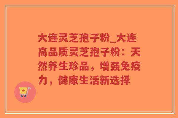 大连灵芝孢子粉_大连高品质灵芝孢子粉：天然养生珍品，增强免疫力，健康生活新选择