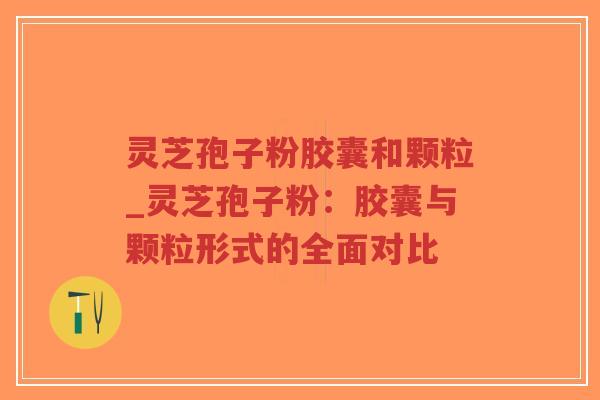 灵芝孢子粉胶囊和颗粒_灵芝孢子粉：胶囊与颗粒形式的全面对比