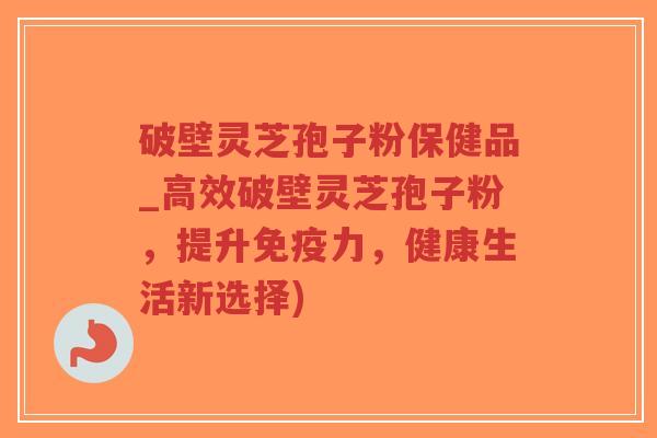 破壁灵芝孢子粉保健品_高效破壁灵芝孢子粉，提升免疫力，健康生活新选择)