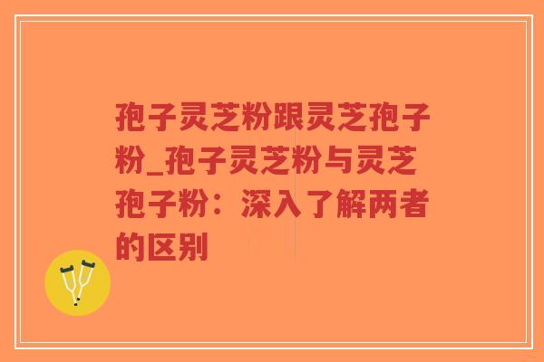 孢子灵芝粉跟灵芝孢子粉_孢子灵芝粉与灵芝孢子粉：深入了解两者的区别
