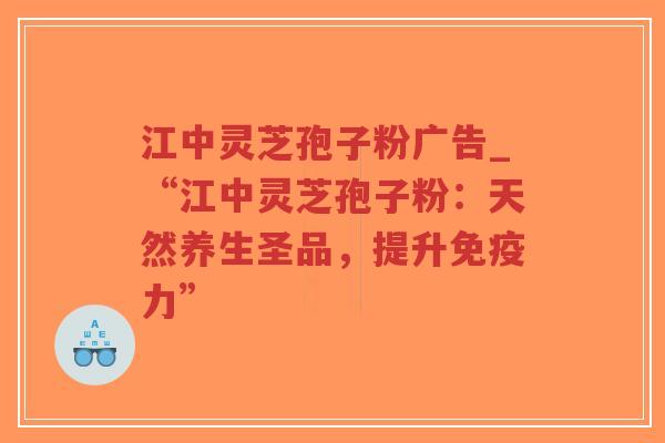 江中灵芝孢子粉广告_“江中灵芝孢子粉：天然养生圣品，提升免疫力”