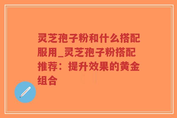 灵芝孢子粉和什么搭配服用_灵芝孢子粉搭配推荐：提升效果的黄金组合