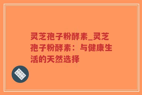 灵芝孢子粉酵素_灵芝孢子粉酵素：与健康生活的天然选择