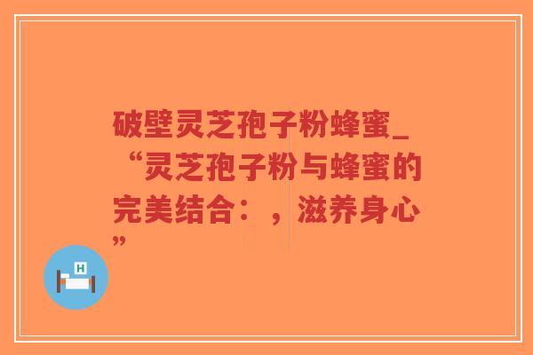 破壁灵芝孢子粉蜂蜜_“灵芝孢子粉与蜂蜜的完美结合：，滋养身心”