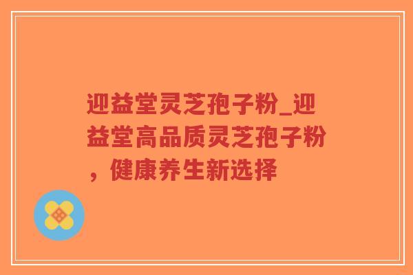 迎益堂灵芝孢子粉_迎益堂高品质灵芝孢子粉，健康养生新选择