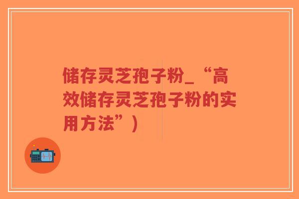 储存灵芝孢子粉_“高效储存灵芝孢子粉的实用方法”)