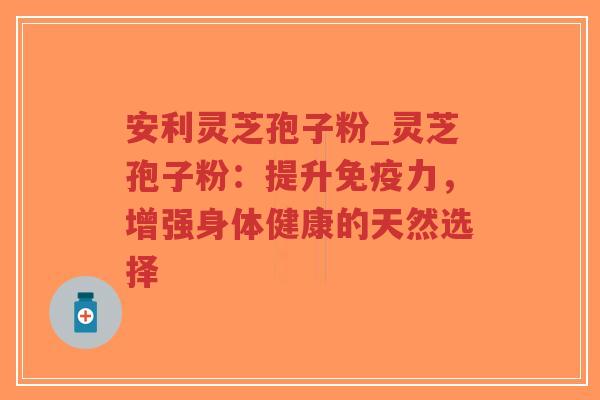 安利灵芝孢子粉_灵芝孢子粉：提升免疫力，增强身体健康的天然选择