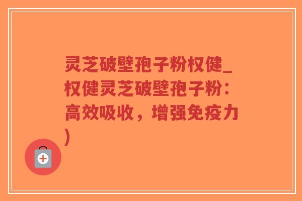 灵芝破壁孢子粉权健_权健灵芝破壁孢子粉：高效吸收，增强免疫力)