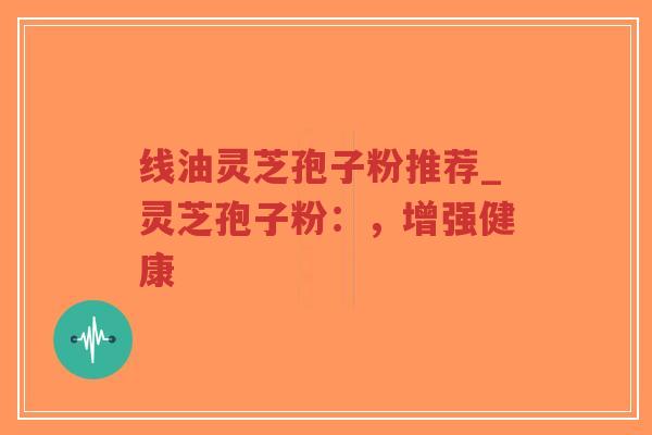 线油灵芝孢子粉推荐_灵芝孢子粉：，增强健康