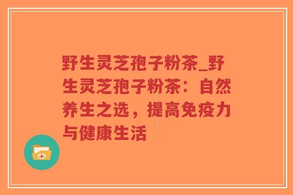野生灵芝孢子粉茶_野生灵芝孢子粉茶：自然养生之选，提高免疫力与健康生活