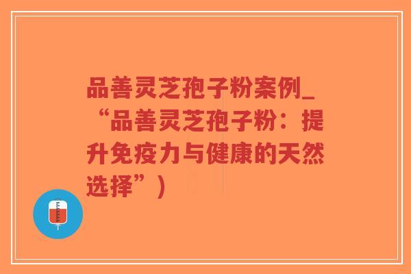品善灵芝孢子粉案例_“品善灵芝孢子粉：提升免疫力与健康的天然选择”)