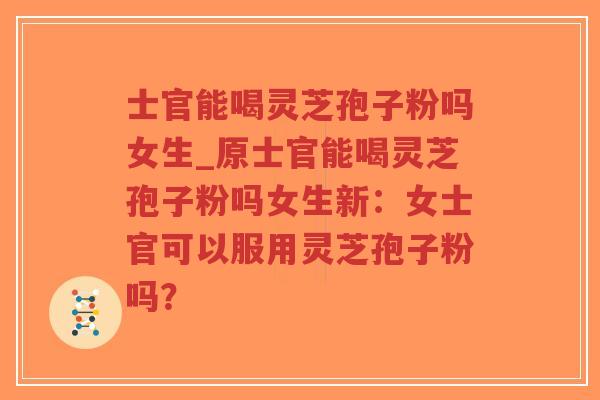 士官能喝灵芝孢子粉吗女生_原士官能喝灵芝孢子粉吗女生新：女士官可以服用灵芝孢子粉吗？