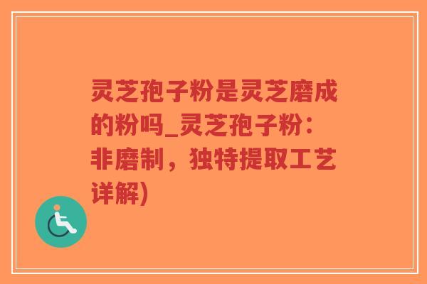 灵芝孢子粉是灵芝磨成的粉吗_灵芝孢子粉：非磨制，独特提取工艺详解)