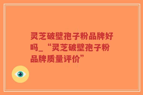 灵芝破壁孢子粉品牌好吗_“灵芝破壁孢子粉品牌质量评价”