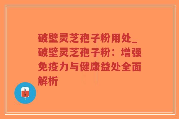 破壁灵芝孢子粉用处_破壁灵芝孢子粉：增强免疫力与健康益处全面解析