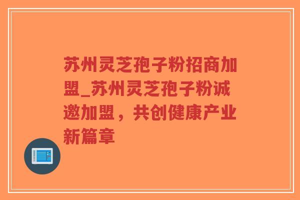 苏州灵芝孢子粉招商加盟_苏州灵芝孢子粉诚邀加盟,共创健康产业新篇章 苏州灵芝孢子粉招商加盟_苏州灵芝孢子粉诚邀加盟,共创健康产业新篇章