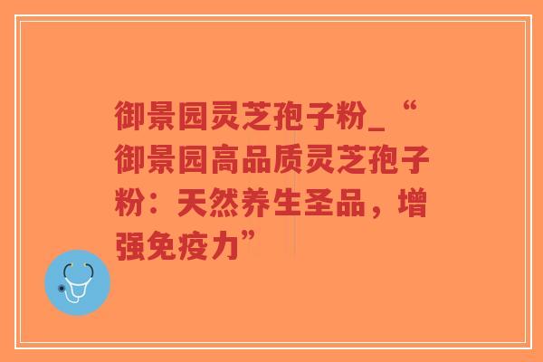 御景园灵芝孢子粉_“御景园高品质灵芝孢子粉：天然养生圣品，增强免疫力”