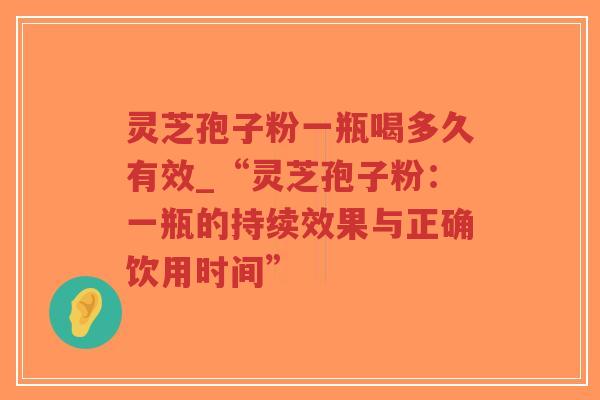 灵芝孢子粉一瓶喝多久有效_“灵芝孢子粉：一瓶的持续效果与正确饮用时间”