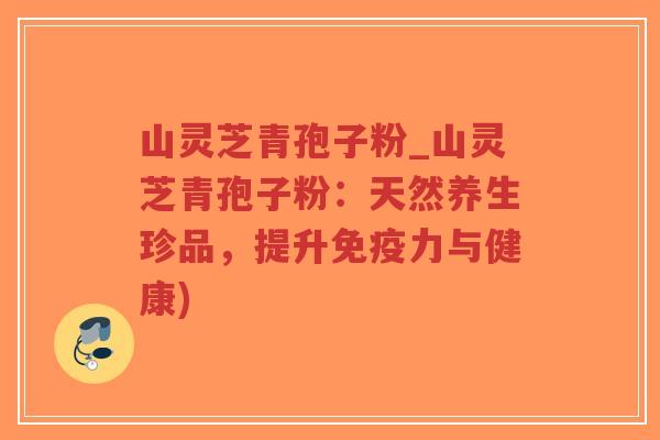 山灵芝青孢子粉_山灵芝青孢子粉：天然养生珍品，提升免疫力与健康)