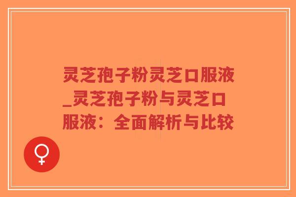 灵芝孢子粉灵芝口服液_灵芝孢子粉与灵芝口服液:全面解析与比较 灵芝孢子粉灵芝口服液_灵芝孢子粉与灵芝口服液:全面解析与比较