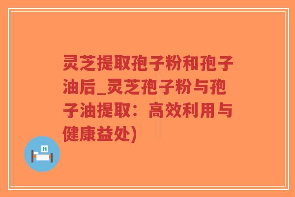 灵芝提取孢子粉和孢子油后_灵芝孢子粉与孢子油提取：高效利用与健康益处)