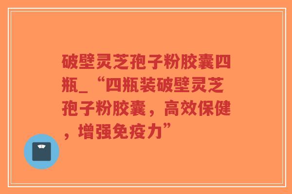 破壁灵芝孢子粉胶囊四瓶_“四瓶装破壁灵芝孢子粉胶囊，高效保健，增强免疫力”
