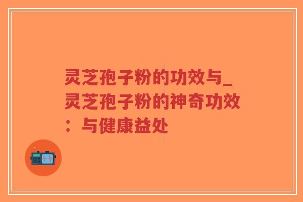 灵芝孢子粉的功效与_灵芝孢子粉的神奇功效：与健康益处