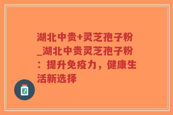 湖北中贵+灵芝孢子粉_湖北中贵灵芝孢子粉：提升免疫力，健康生活新选择