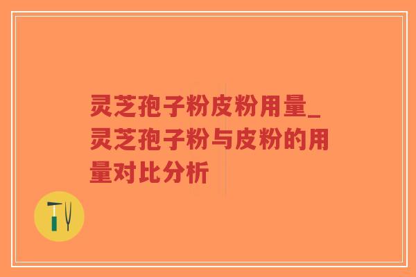 灵芝孢子粉皮粉用量_灵芝孢子粉与皮粉的用量对比分析