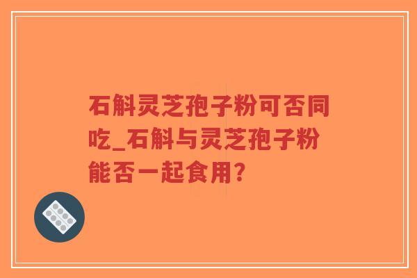 石斛灵芝孢子粉可否同吃_石斛与灵芝孢子粉能否一起食用？