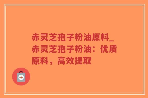 赤灵芝孢子粉油原料_赤灵芝孢子粉油：优质原料，高效提取