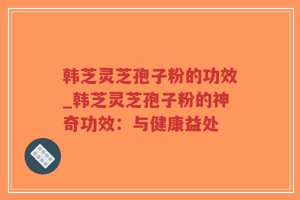 韩芝灵芝孢子粉的功效_韩芝灵芝孢子粉的神奇功效：与健康益处