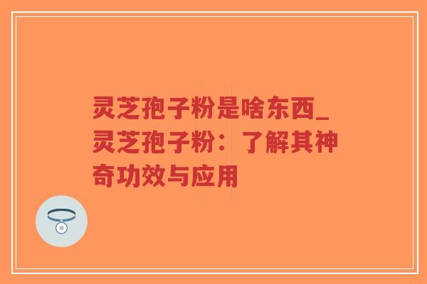 灵芝孢子粉是啥东西_灵芝孢子粉：了解其神奇功效与应用