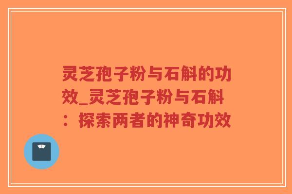 灵芝孢子粉与石斛的功效_灵芝孢子粉与石斛：探索两者的神奇功效
