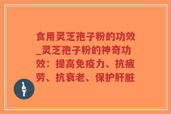 食用灵芝孢子粉的功效_灵芝孢子粉的神奇功效：提高免疫力、抗疲劳、抗衰老、保护肝脏