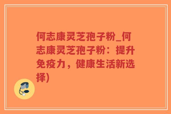 何志康灵芝孢子粉_何志康灵芝孢子粉：提升免疫力，健康生活新选择)