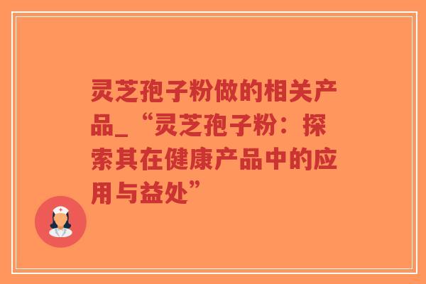 灵芝孢子粉做的相关产品_“灵芝孢子粉：探索其在健康产品中的应用与益处”