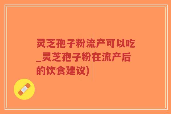 灵芝孢子粉流产可以吃_灵芝孢子粉在流产后的饮食建议)