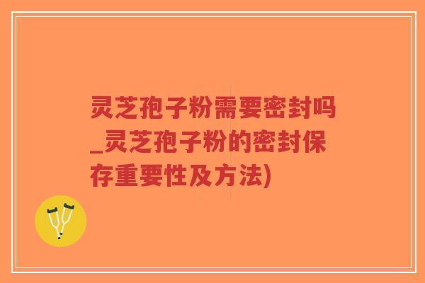 灵芝孢子粉需要密封吗_灵芝孢子粉的密封保存重要性及方法)