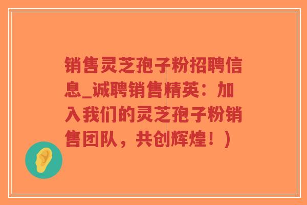 销售灵芝孢子粉招聘信息_诚聘销售精英：加入我们的灵芝孢子粉销售团队，共创辉煌！)