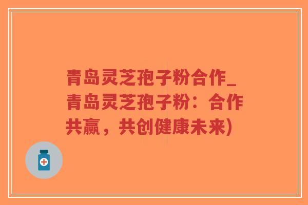 青岛灵芝孢子粉合作_青岛灵芝孢子粉：合作共赢，共创健康未来)