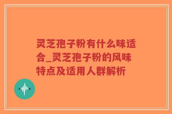 灵芝孢子粉有什么味适合_灵芝孢子粉的风味特点及适用人群解析