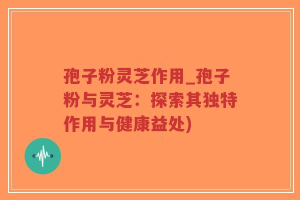 孢子粉灵芝作用_孢子粉与灵芝：探索其独特作用与健康益处)