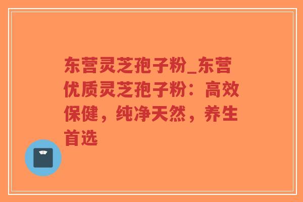东营灵芝孢子粉_东营优质灵芝孢子粉:高效保健,纯净天然,养生首选 东营灵芝孢子粉_东营优质灵芝孢子粉:高效保健,纯净天然,养生首选