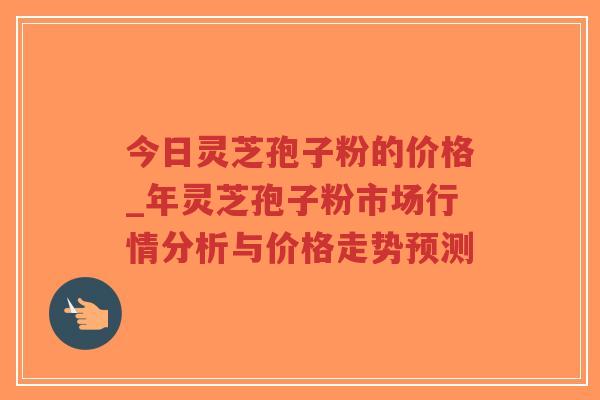 今日灵芝孢子粉的价格_年灵芝孢子粉市场行情分析与价格走势预测