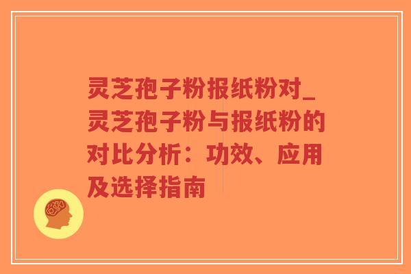 灵芝孢子粉报纸粉对_灵芝孢子粉与报纸粉的对比分析：功效、应用及选择指南