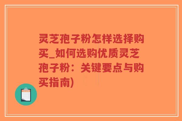 灵芝孢子粉怎样选择购买_如何选购优质灵芝孢子粉：关键要点与购买指南)