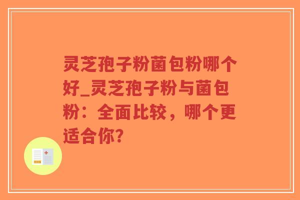 灵芝孢子粉菌包粉哪个好_灵芝孢子粉与菌包粉：全面比较，哪个更适合你？