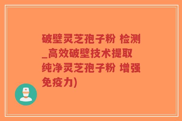 破壁灵芝孢子粉 检测_高效破壁技术提取 纯净灵芝孢子粉 增强免疫力)