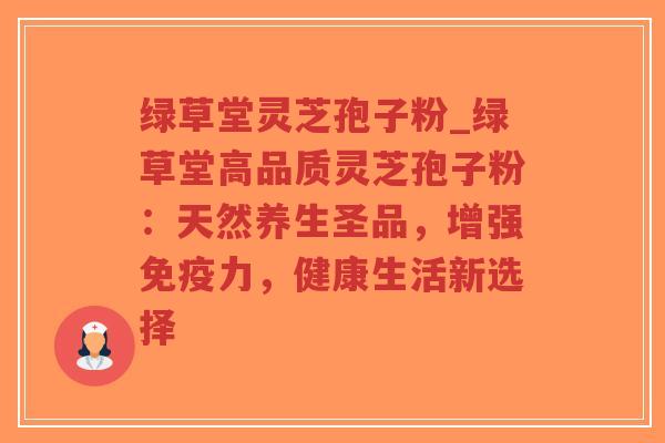 绿草堂灵芝孢子粉_绿草堂高品质灵芝孢子粉：天然养生圣品，增强免疫力，健康生活新选择